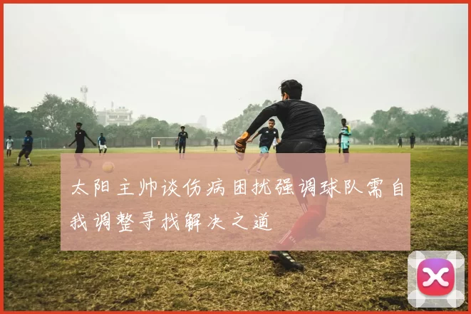 太阳主帅谈伤病困扰强调球队需自我调整寻找解决之道