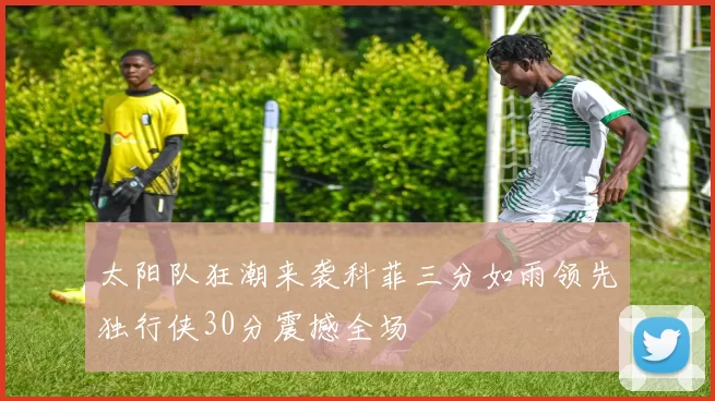 太阳队狂潮来袭科菲三分如雨领先独行侠30分震撼全场
