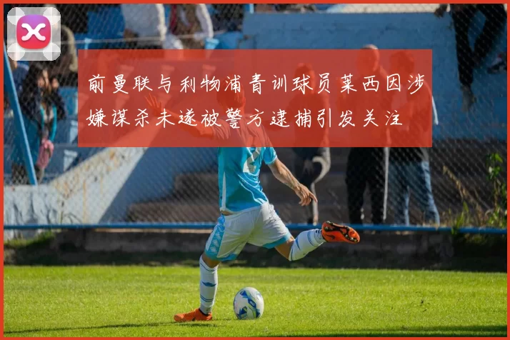 前曼联与利物浦青训球员莱西因涉嫌谋杀未遂被警方逮捕引发关注