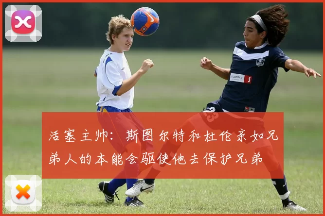 活塞主帅：斯图尔特和杜伦亲如兄弟人的本能会驱使他去保护兄弟