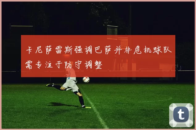 卡尼萨雷斯强调巴萨并非危机球队需专注于防守调整