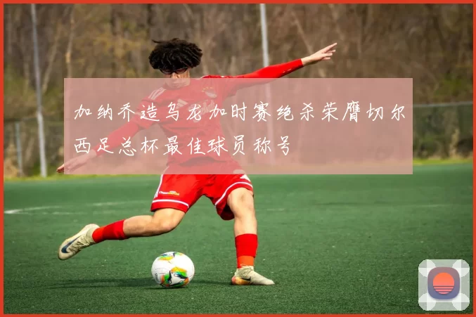 加纳乔造乌龙加时赛绝杀荣膺切尔西足总杯最佳球员称号