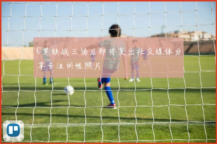 C罗缺战三场后即将复出社交媒体分享专注训练照片