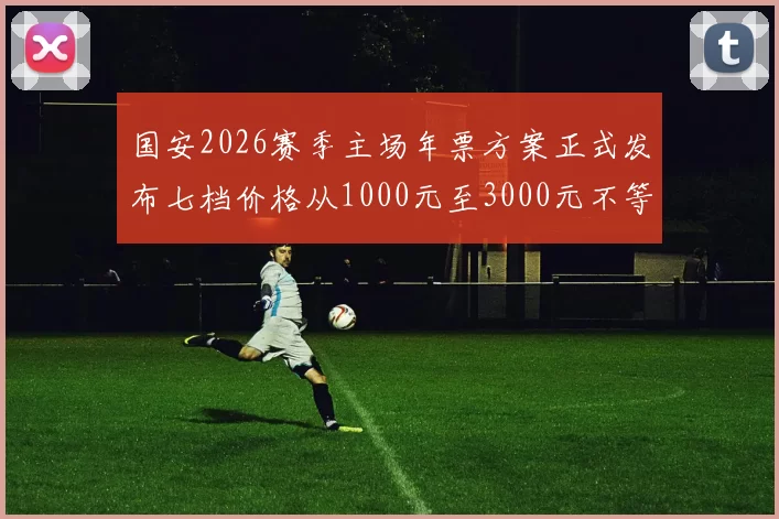 国安2026赛季主场年票方案正式发布七档价格从1000元至3000元不等