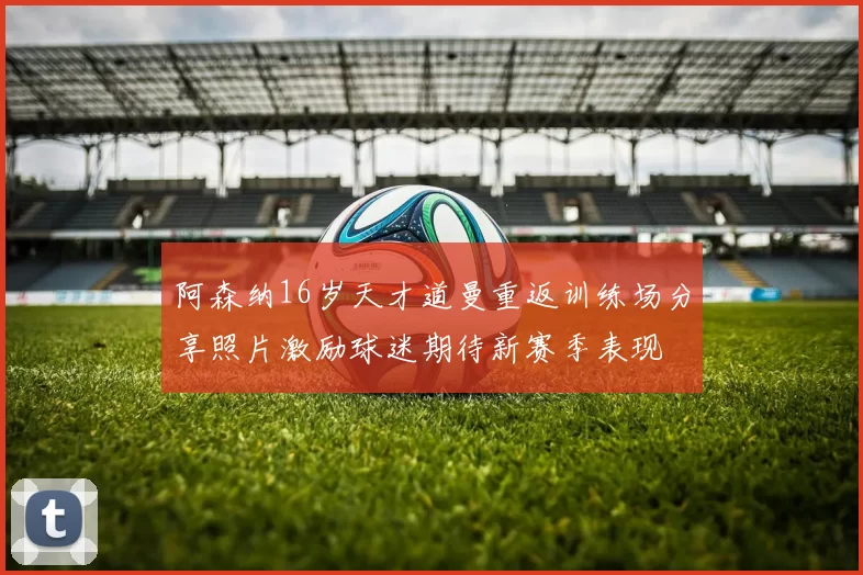 阿森纳16岁天才道曼重返训练场分享照片激励球迷期待新赛季表现