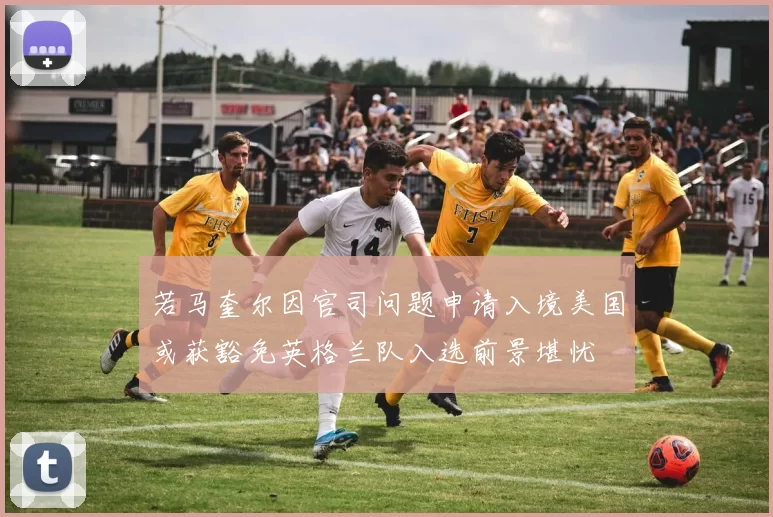 若马奎尔因官司问题申请入境美国或获豁免英格兰队入选前景堪忧