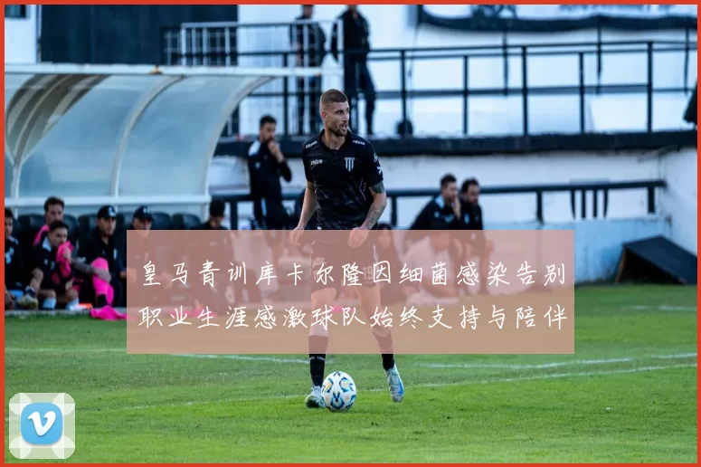皇马青训库卡尔隆因细菌感染告别职业生涯感激球队始终支持与陪伴