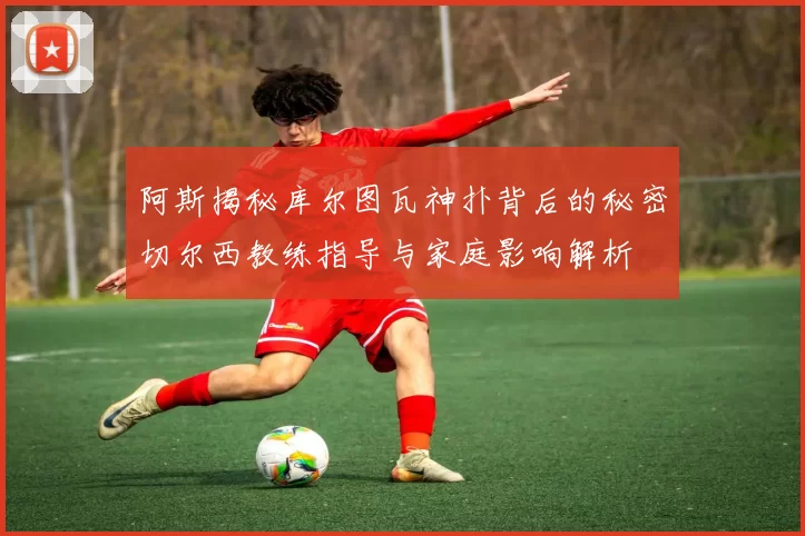 阿斯揭秘库尔图瓦神扑背后的秘密切尔西教练指导与家庭影响解析