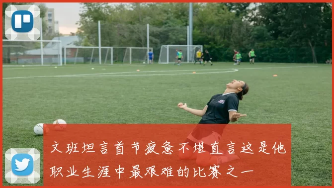 文班坦言首节疲惫不堪直言这是他职业生涯中最艰难的比赛之一
