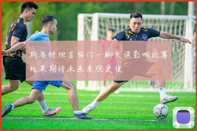 斯洛特坦言临门一脚失误影响比赛结果期待未来表现更佳