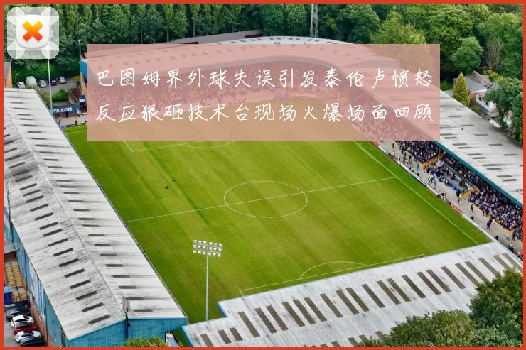 巴图姆界外球失误引发泰伦卢愤怒反应狠砸技术台现场火爆场面回顾