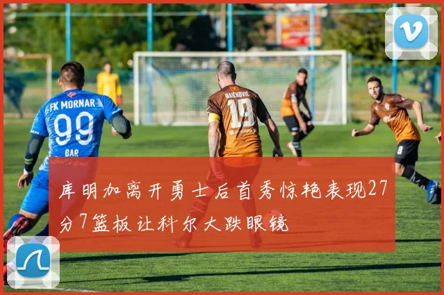 库明加离开勇士后首秀惊艳表现27分7篮板让科尔大跌眼镜