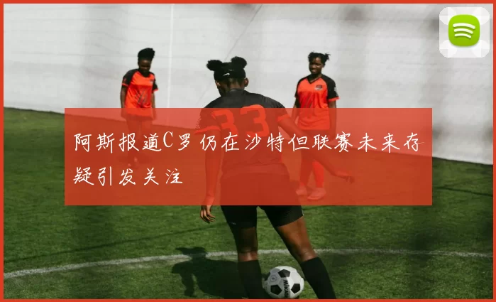 阿斯报道C罗仍在沙特但联赛未来存疑引发关注