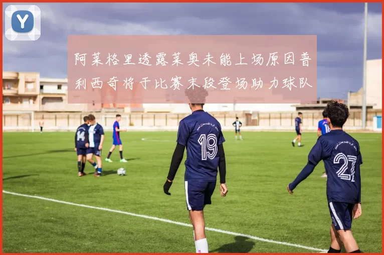 阿莱格里透露莱奥未能上场原因普利西奇将于比赛末段登场助力球队