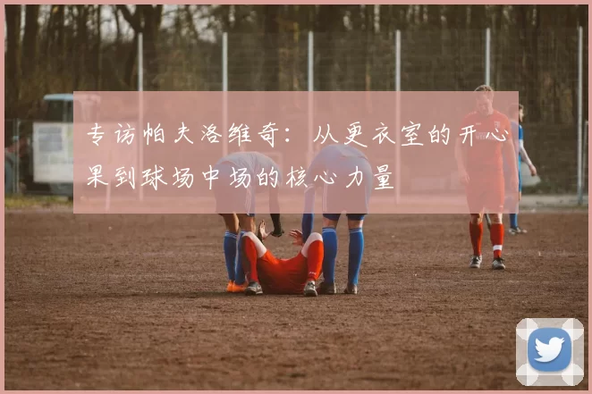 专访帕夫洛维奇：从更衣室的开心果到球场中场的核心力量
